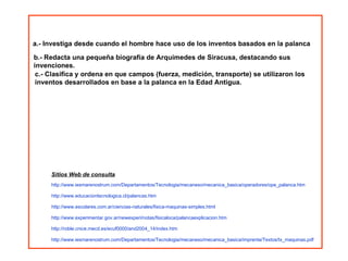 a.- Investiga desde cuando el hombre hace uso de los inventos basados en la palanca  c.- Clasifica y ordena en que campos (fuerza, medición, transporte) se utilizaron los inventos desarrollados en base a la palanca en la Edad Antigua. b.- Redacta una pequeña biografía de Arquímedes de Siracusa, destacando sus invenciones. Sitios Web de consulta http://www.iesmarenostrum.com/Departamentos/Tecnologia/mecaneso/mecanica_basica/operadores/ope_palanca.htm http://www.educaciontecnologica.cl/palancas.htm http://www.escolares.com.ar/ciencias-naturales/fisica-maquinas-simples.html http://www.experimentar.gov.ar/newexperi/notas/fisicaloca/palancaexplicacion.htm http://roble.cnice.mecd.es/ecuf0000/and2004_14/index.htm http://www.iesmarenostrum.com/Departamentos/Tecnologia/mecaneso/mecanica_basica/imprenta/Textos/tx_maquinas.pdf 