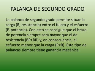 PALANCA DE SEGUNDO GRADO
La palanca de segundo grado permite situar la
carga (R, resistencia) entre el fulcro y el esfuerzo
(P, potencia). Con esto se consigue que el brazo
de potencia siempre será mayor que el de
resistencia (BP>BR) y, en consecuencia, el
esfuerzo menor que la carga (P<R). Este tipo de
palancas siempre tiene ganancia mecánica.
 