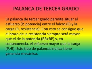 PALANCA DE TERCER GRADO
La palanca de tercer grado permite situar el
esfuerzo (P, potencia) entre el fulcro (F) y la
carga (R, resistencia). Con esto se consigue que
el brazo de la resistencia siempre será mayor
que el de la potencia (BR>BP) y, en
consecuencia, el esfuerzo mayor que la carga
(P>R). Este tipo de palancas nunca tiene
ganancia mecánica.
 