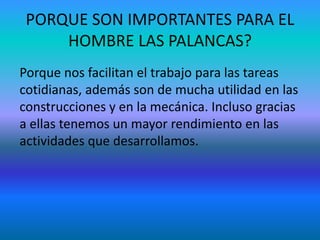 PORQUE SON IMPORTANTES PARA EL
HOMBRE LAS PALANCAS?
Porque nos facilitan el trabajo para las tareas
cotidianas, además son de mucha utilidad en las
construcciones y en la mecánica. Incluso gracias
a ellas tenemos un mayor rendimiento en las
actividades que desarrollamos.
 