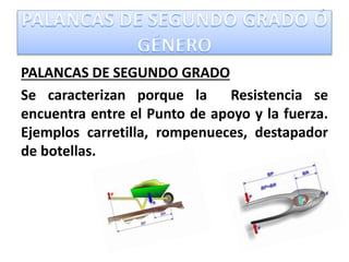 PALANCAS DE SEGUNDO GRADO
Se caracterizan porque la Resistencia se
encuentra entre el Punto de apoyo y la fuerza.
Ejemplos carretilla, rompenueces, destapador
de botellas.
 