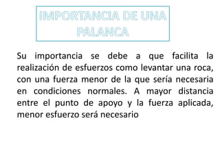 Su importancia se debe a que facilita la
realización de esfuerzos como levantar una roca,
con una fuerza menor de la que sería necesaria
en condiciones normales. A mayor distancia
entre el punto de apoyo y la fuerza aplicada,
menor esfuerzo será necesario
 