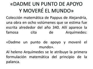 Colección matemática de Pappus de Alejandría,
una obra en ocho volúmenes que se estima fue
escrita alrededor del año 340. Allí aparece la
famosa cita de Arquímedes:
«Dadme un punto de apoyo y moveré el
mundo».
Al heleno Arquímedes se le atribuye la primera
formulación matemática del principio de la
palanca.
 