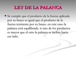 LEY DE LA PALANCA Se cumple que el producto de la fuerza aplicada por su brazo es igual que el producto de la fuerza resistente por su brazo. en este caso la palanca está equilibrada. si uno de los productos es mayor que el otro la palanca se inclina hacia ese lado.  