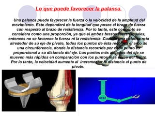 Lo que puede favorecer la palanca. Una palanca puede favorecer la fuerza o la velocidad de la amplitud del movimiento. Esto dependerá de la longitud que posee el brazo de fuerza con respecto al brazo de resistencia. Por lo tanto, este concepto se considera como una proporción, ya que si ambos brazos fueran iguales, entonces no se favorece la fuerza ni la resistencia. Cuando una palanca rota alrededor de su eje de pivote, todos los puntos de ésta recorren el arco de una circunferencia, donde la distancia recorrida por cada punto es proporcional a su distancia del eje. Los puntos más alejados del eje se mueven más rápidos en comparación con los puntos más cerca del fulcro. Por lo tanto, la velocidad aumenta al  incrementar la distancia al punto de pivote.  