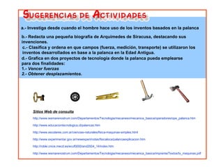 a.- Investiga desde cuando el hombre hace uso de los inventos basados en la palanca  c.- Clasifica y ordena en que campos (fuerza, medición, transporte) se utilizaron los inventos desarrollados en base a la palanca en la Edad Antigua. d.- Grafica en dos proyectos de tecnología donde la palanca pueda emplearse para dos finalidades:  1.-  Vencer fuerzas 2.- Obtener   desplazamientos . b.- Redacta una pequeña biografía de Arquímedes de Siracusa, destacando sus invenciones. Sitios Web de consulta http://www.iesmarenostrum.com/Departamentos/Tecnologia/mecaneso/mecanica_basica/operadores/ope_palanca.htm http://www.educaciontecnologica.cl/palancas.htm http://www.escolares.com.ar/ciencias-naturales/fisica-maquinas-simples.html http://www.experimentar.gov.ar/newexperi/notas/fisicaloca/palancaexplicacion.htm http://roble.cnice.mecd.es/ecuf0000/and2004_14/index.htm http://www.iesmarenostrum.com/Departamentos/Tecnologia/mecaneso/mecanica_basica/imprenta/Textos/tx_maquinas.pdf 