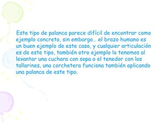 Este tipo de palanca parece difícil de encontrar como ejemplo concreto, sin embargo… el brazo humano es un buen ejemplo de este caso, y cualquier articulación es de este tipo, también otro ejemplo lo tenemos al levantar una cuchara con sopa o el tenedor con los tallarines, una corchetera funciona también aplicando una palanca de este tipo.   