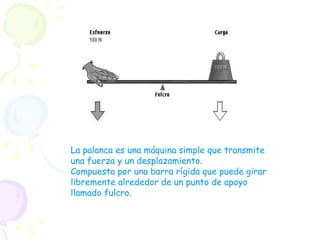 La palanca es una máquina simple que transmite una fuerza y un desplazamiento. Compuesta por una barra rígida que puede girar libremente alrededor de un punto de apoyo llamado fulcro. 