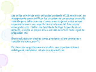 Los sellos cilíndricos eran utilizados ya desde el III milenio a.C. en Mesopotamia para certificar los documentos con grumos de arcilla también para sellar puertas o para cerrar objetos ,estos se que representaban en  una especie de visto bueno del funcionario encargado como : Sellar una tablilla de testigo ,la puerta de un almacén , colocar el propio sello a un vaso de arcilla como signo de propiedad, etc. Eran realizados en piedras duras, preciosas o semi-preciosas y también de hueso, marfil. En otro caso se grababan en la madera con representaciones mitológicas, simbólicas, rituales o esquemáticas. 