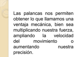 Las palancas nos permiten
obtener lo que llamamos una
ventaja mecánica, bien sea
multiplicando nuestra fuerza,
ampliando     la   velocidad
del        movimiento       o
aumentando            nuestra
precisión.
 