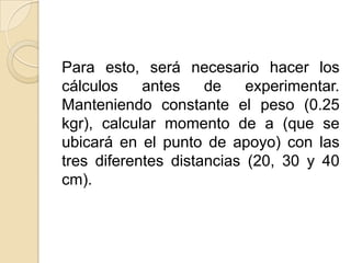 Para esto, será necesario hacer los
cálculos    antes    de    experimentar.
Manteniendo constante el peso (0.25
kgr), calcular momento de a (que se
ubicará en el punto de apoyo) con las
tres diferentes distancias (20, 30 y 40
cm).
 
