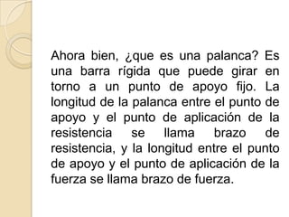 Ahora bien, ¿que es una palanca? Es
una barra rígida que puede girar en
torno a un punto de apoyo fijo. La
longitud de la palanca entre el punto de
apoyo y el punto de aplicación de la
resistencia se llama brazo de
resistencia, y la longitud entre el punto
de apoyo y el punto de aplicación de la
fuerza se llama brazo de fuerza.
 