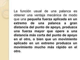 La función usual de una palanca es
obtener una ventaja mecánica de modo
que una pequeña fuerza aplicada en un
extremo de una palanca a gran
distancia del punto de apoyo, produzca
una fuerza mayor que opere a una
distancia más corta del punto de apoyo
en el otro, o bien que un movimiento
aplicado en un extremo produzca un
movimiento mucho más rápido en el
otro.
 