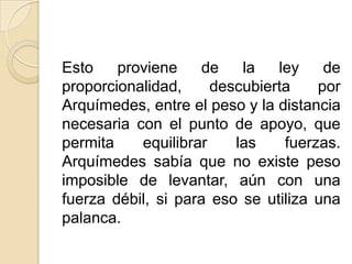 Esto    proviene     de   la   ley    de
proporcionalidad,     descubierta    por
Arquímedes, entre el peso y la distancia
necesaria con el punto de apoyo, que
permita    equilibrar    las    fuerzas.
Arquímedes sabía que no existe peso
imposible de levantar, aún con una
fuerza débil, si para eso se utiliza una
palanca.
 
