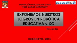INSTITUCIÓN EDUCATIVA N° 31554
“JOSÉ CARLOS MARIATEGUI”
EXPONEMOS NUESTROS
LOGROS EN ROBÓTICA
EDUCATIVA y XO
5tos. grados
HUANCAYO- 2015
 