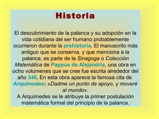 Historia
El descubrimiento de la palanca y su adopción en la
vida cotidiana del ser humano probablemente
ocurrieron durante la prehistoria. El manuscrito más
antiguo que se conserva, y que menciona a la
palanca, es parte de la Sinagoga o Colección
Matemática de Pappus de Alejandría, una obra en
ocho volúmenes que se cree fue escrita alrededor del
año 340. En esta obra aparece la famosa cita de
Arquímedes: «Dadme un punto de apoyo, y moveré
al mundo».
A Arquímedes se le atribuye la primer postulación
matemática formal del principio de la palanca.

 