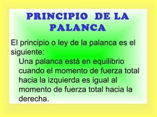 PRINCIPIO DE LA
PALANCA
El principio o ley de la palanca es el
siguiente:
Una palanca está en equilibrio
cuando el momento de fuerza total
hacia la izquierda es igual al
momento de fuerza total hacia la
derecha.

 