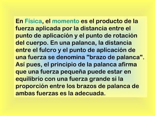 En Física, el momento es el producto de la
fuerza aplicada por la distancia entre el
punto de aplicación y el punto de rotación
del cuerpo. En una palanca, la distancia
entre el fulcro y el punto de aplicación de
una fuerza se denomina "brazo de palanca".
Así pues, el principio de la palanca afirma
que una fuerza pequeña puede estar en
equilibrio con una fuerza grande si la
proporción entre los brazos de palanca de
ambas fuerzas es la adecuada.

 