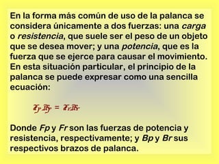 En la forma más común de uso de la palanca se
considera únicamente a dos fuerzas: una carga
o resistencia, que suele ser el peso de un objeto
que se desea mover; y una potencia, que es la
fuerza que se ejerce para causar el movimiento.
En esta situación particular, el principio de la
palanca se puede expresar como una sencilla
ecuación:
Fp Bp = FrBr
Donde Fp y Fr son las fuerzas de potencia y
resistencia, respectivamente; y Bp y Br sus
respectivos brazos de palanca.

 
