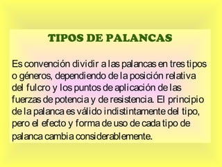 TIPOS DE PALANCAS
Es convención dividir a las palancas en tres tipos
o géneros, dependiendo de la posición relativa
del fulcro y los puntos de aplicación de las
fuerzas de potencia y de resistencia. El principio
de la palanca es válido indistintamente del tipo,
pero el efecto y forma de uso de cada tipo de
palanca cambia considerablemente.

 