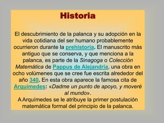 Historia
El descubrimiento de la palanca y su adopción en la
vida cotidiana del ser humano probablemente
ocurrieron durante la prehistoria. El manuscrito más
antiguo que se conserva, y que menciona a la
palanca, es parte de la Sinagoga o Colección
Matemática de Pappus de Alejandría, una obra en
ocho volúmenes que se cree fue escrita alrededor del
año 340. En esta obra aparece la famosa cita de
Arquímedes: «Dadme un punto de apoyo, y moveré
al mundo».
A Arquímedes se le atribuye la primer postulación
matemática formal del principio de la palanca.

 