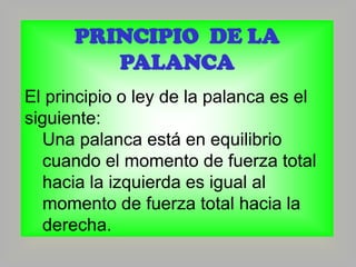 PRINCIPIO DE LA
PALANCA
El principio o ley de la palanca es el
siguiente:
Una palanca está en equilibrio
cuando el momento de fuerza total
hacia la izquierda es igual al
momento de fuerza total hacia la
derecha.

 