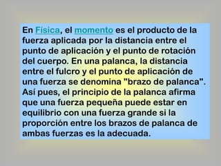 En Física, el momento es el producto de la
fuerza aplicada por la distancia entre el
punto de aplicación y el punto de rotación
del cuerpo. En una palanca, la distancia
entre el fulcro y el punto de aplicación de
una fuerza se denomina "brazo de palanca".
Así pues, el principio de la palanca afirma
que una fuerza pequeña puede estar en
equilibrio con una fuerza grande si la
proporción entre los brazos de palanca de
ambas fuerzas es la adecuada.

 