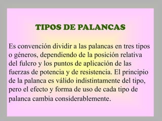 TIPOS DE PALANCAS
Es convención dividir a las palancas en tres tipos
o géneros, dependiendo de la posición relativa
del fulcro y los puntos de aplicación de las
fuerzas de potencia y de resistencia. El principio
de la palanca es válido indistintamente del tipo,
pero el efecto y forma de uso de cada tipo de
palanca cambia considerablemente.

 