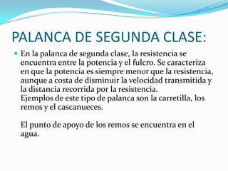 PALANCA DE SEGUNDA CLASE:
 En la palanca de segunda clase, la resistencia se
encuentra entre la potencia y el fulcro. Se caracteriza
en que la potencia es siempre menor que la resistencia,
aunque a costa de disminuir la velocidad transmitida y
la distancia recorrida por la resistencia.
Ejemplos de este tipo de palanca son la carretilla, los
remos y el cascanueces.
El punto de apoyo de los remos se encuentra en el
agua.
 