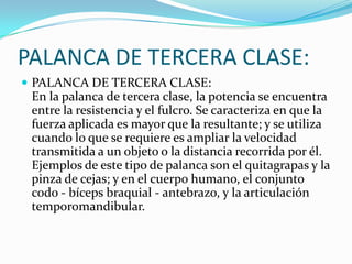 PALANCA DE TERCERA CLASE:
 PALANCA DE TERCERA CLASE:
En la palanca de tercera clase, la potencia se encuentra
entre la resistencia y el fulcro. Se caracteriza en que la
fuerza aplicada es mayor que la resultante; y se utiliza
cuando lo que se requiere es ampliar la velocidad
transmitida a un objeto o la distancia recorrida por él.
Ejemplos de este tipo de palanca son el quitagrapas y la
pinza de cejas; y en el cuerpo humano, el conjunto
codo - bíceps braquial - antebrazo, y la articulación
temporomandibular.
 