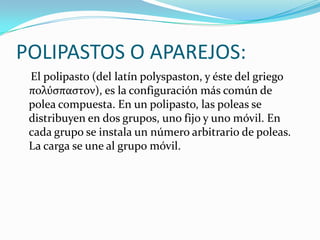 POLIPASTOS O APAREJOS:
El polipasto (del latín polyspaston, y éste del griego
πολύσπαστον), es la configuración más común de
polea compuesta. En un polipasto, las poleas se
distribuyen en dos grupos, uno fijo y uno móvil. En
cada grupo se instala un número arbitrario de poleas.
La carga se une al grupo móvil.
 