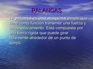 PALANCASPALANCAS
• La La palancapalanca es es una maquinauna maquina simple quesimple que
tiene como función transmitir una fuerza ytiene como función transmitir una fuerza y
un desplazamiento. Está compuesta porun desplazamiento. Está compuesta por
una barra rígida que puede giraruna barra rígida que puede girar
libremente alrededor de un punto delibremente alrededor de un punto de
apoyo.apoyo.
 