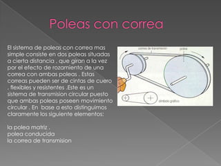El sistema de poleas con correa mas
simple consiste en dos poleas situadas
a cierta distancia , que giran a la vez
por el efecto de rozamiento de una
correa con ambas poleas . Estas
correas pueden ser de cintas de cuero
, flexibles y resistentes .Este es un
sistema de transmision circular puesto
que ambas poleas poseen movimiento
circular . En base a esto distinguimos
claramente los siguiente elementos:
la polea matriz .
polea conducida
la correa de transmision
 