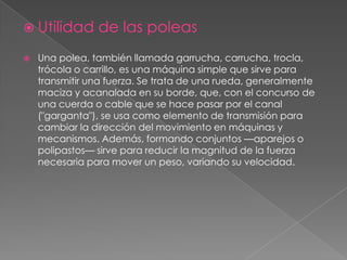  Utilidad de las poleas
 Una polea, también llamada garrucha, carrucha, trocla,
trócola o carrillo, es una máquina simple que sirve para
transmitir una fuerza. Se trata de una rueda, generalmente
maciza y acanalada en su borde, que, con el concurso de
una cuerda o cable que se hace pasar por el canal
("garganta"), se usa como elemento de transmisión para
cambiar la dirección del movimiento en máquinas y
mecanismos. Además, formando conjuntos —aparejos o
polipastos— sirve para reducir la magnitud de la fuerza
necesaria para mover un peso, variando su velocidad.
 