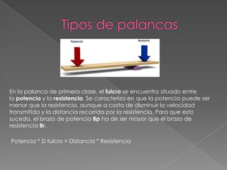 En la palanca de primera clase, el fulcro se encuentra situado entre
la potencia y la resistencia. Se caracteriza en que la potencia puede ser
menor que la resistencia, aunque a costa de disminuir la velocidad
transmitida y la distancia recorrida por la resistencia. Para que esto
suceda, el brazo de potencia Bp ha de ser mayor que el brazo de
resistencia Br.
Potencia * D fulcro = Distancia * Resistencia
 