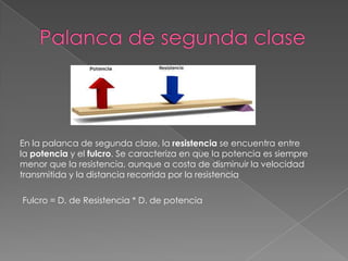 En la palanca de segunda clase, la resistencia se encuentra entre
la potencia y el fulcro. Se caracteriza en que la potencia es siempre
menor que la resistencia, aunque a costa de disminuir la velocidad
transmitida y la distancia recorrida por la resistencia
Fulcro = D. de Resistencia * D. de potencia
 