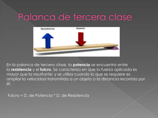 En la palanca de tercera clase, la potencia se encuentra entre
la resistencia y el fulcro. Se caracteriza en que la fuerza aplicada es
mayor que la resultante; y se utiliza cuando lo que se requiere es
ampliar la velocidad transmitida a un objeto o la distancia recorrida por
él.
Fulcro = D. de Potencia * D. de Resistencia
 