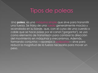 Una polea, es una máquina simple que sirve para transmitir
una fuerza. Se trata de una rueda generalmente maciza y
acanalada en su borde, que, con el curso de una cuerda o
cable que se hace pasar por el canal ("garganta"), se usa
como elemento de transmisión para cambiar la dirección
del movimiento en máquinas y mecanismos. Además,
formando conjuntos —aparejos o polipastos— sirve para
reducir la magnitud de la fuerza necesaria para mover un
peso.
 