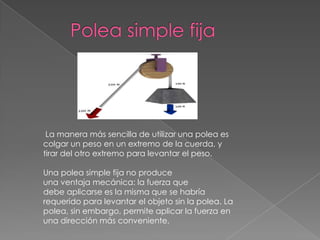 La manera más sencilla de utilizar una polea es
colgar un peso en un extremo de la cuerda, y
tirar del otro extremo para levantar el peso.
Una polea simple fija no produce
una ventaja mecánica: la fuerza que
debe aplicarse es la misma que se habría
requerido para levantar el objeto sin la polea. La
polea, sin embargo, permite aplicar la fuerza en
una dirección más conveniente.
 