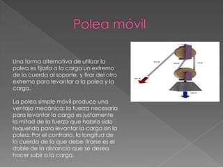 Una forma alternativa de utilizar la
polea es fijarla a la carga un extremo
de la cuerda al soporte, y tirar del otro
extremo para levantar a la polea y la
carga.
La polea simple móvil produce una
ventaja mecánica: la fuerza necesaria
para levantar la carga es justamente
la mitad de la fuerza que habría sido
requerida para levantar la carga sin la
polea. Por el contrario, la longitud de
la cuerda de la que debe tirarse es el
doble de la distancia que se desea
hacer subir a la carga.
 