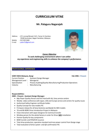 CURRICULUM VITAE
Mr. Palaguru Nagarajah
Address : 471 Lorong Merpati 15/1, Taman Sri Kamban,
70100 Seremban, Negeri Sembilan, Malaysia
Mobile : 012 639 2600
E-mail : palan71@gmail.com
Career Objective
To seek challenging environment where I can utilize
my experience and engineering skills to enhance the company’s performance.
PROFESSIONAL EXPERIENCE
SONY EMCS Malaysia, Bangi Feb 1996 – Present
Current Position : Assistant Design Manager
Management Level : Managerial
Specialization : Process Auditing/Quality Manufacturing/Production Operations
Industry : Manufacturing
Responsibilities:
2009 – Present: Assistant Design Manager:
• Bdp Player Quality Person and first hand with ALL Sony service centers
• Weekly video conference with Japan, USA and Europe service and centers for quality issues
• Authorized Safety Engineer certificate holder.
• Quality Concept for new models PIC
• Firmware release for all Sony factories worldwide for BDV models
• 7G and 8G BDRE Drive Introduction Project in Malaysia
• Close interaction with Japan designers for technical transfer
• Window person for the whole factory in order for Drive (NPI) installation
• Partner Quality for key components
• BOM transfer and PCN/ECN issuance
• Total drive production, operation standard and man power control from Design stage
• Total evaluation of drive system and QA confirmation PIC
 
