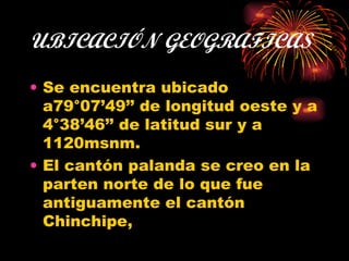 UBICACIÓN GEOGRAFICAS Se encuentra ubicado a79°07’49’’ de longitud oeste y a 4°38’46’’ de latitud sur y a 1120msnm. El cantón palanda se creo en la parten norte de lo que fue antiguamente el cantón Chinchipe,  