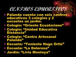 CENTROS EDUCATIVOS Palanda cuenta con seis centros educativos 3 colegios y 2 escuelas un jardín. Colegio: “Oriente Ecuatoriano” Colegio: “Unidad Educativa Distancia” Colegio: “Centro Artesanal Palanda” Escuela: “Teniente Hugo Ortiz” Escuela: “La Dolorosa” Jardín: “Livia Montoya” 
