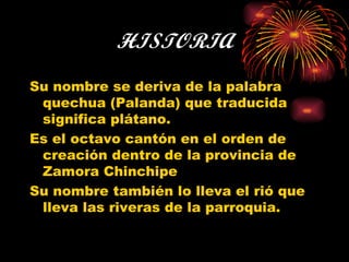HISTORIA Su nombre se deriva de la palabra quechua (Palanda) que traducida significa plátano. Es el octavo cantón en el orden de creación dentro de la provincia de Zamora Chinchipe Su nombre también lo lleva el rió que lleva las riveras de la parroquia. 