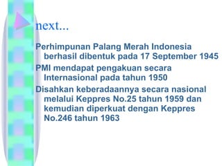 next... Perhimpunan Palang Merah Indonesia berhasil dibentuk pada 17 September 1945  PMI mendapat pengakuan secara Internasional pada tahun 1950  Disahkan keberadaannya secara nasional melalui Keppres No.25 tahun 1959 dan kemudian diperkuat dengan Keppres No.246 tahun 1963  