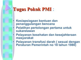 Tugas Pokok PMI  : Kesiapsiagaan bantuan dan penanggulangan bencana  Pelatihan pertolongan pertama untuk sukarelawan  Pelayanan kesehatan dan kesejahteraan masyarakat  Pelayanan transfusi darah ( sesuai dengan Peraturan Pemerintah no 18 tahun 1980)  