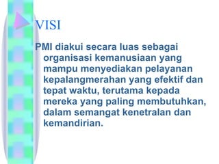 VISI PMI diakui secara luas sebagai organisasi kemanusiaan yang mampu menyediakan pelayanan kepalangmerahan yang efektif dan tepat waktu, terutama kepada mereka yang paling membutuhkan, dalam semangat kenetralan dan kemandirian.  