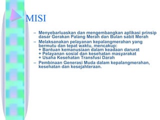 MISI Menyebarluaskan dan mengembangkan aplikasi prinsip dasar Gerakan Palang Merah dan Bulan sabit Merah  Melaksanakan pelayanan kepalangmerahan yang bermutu dan tepat waktu, mencakup:  + Bantuan kemanusiaan dalam keadaan darurat  + Pelayanan sosial dan kesehatan masyarakat  + Usaha Kesehatan Transfusi Darah  Pembinaan Generasi Muda dalam kepalangmerahan, kesehatan dan kesejahteraan.  