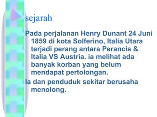 sejarah Pada perjalanan Henry Dunant 24 Juni 1859 di kota Solferino, Italia Utara terjadi perang antara Perancis & Italia VS Austria. ia melihat ada banyak korban yang belum mendapat pertolongan. Ia dan penduduk sekitar berusaha menolong.  