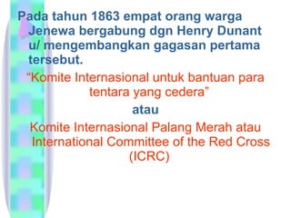 Pada tahun 1863 empat orang warga Jenewa bergabung dgn Henry Dunant u/ mengembangkan gagasan pertama tersebut. “ Komite Internasional untuk bantuan para tentara yang cedera”  atau Komite Internasional Palang Merah atau International Committee of the Red Cross (ICRC)  